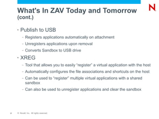 What's In ZAV Today and Tomorrow
     (cont.)

     •   Publish to USB
          –   Registers applications automatically on attachment
          –   Unregisters applications upon removal
          –   Converts Sandbox to USB drive
     •   XREG
          –   Tool that allows you to easily “register” a virtual application with the host
          –   Automatically configures the file associations and shortcuts on the host
          –   Can be used to “register” multiple virtual applications with a shared
              sandbox
          –   Can also be used to unregister applications and clear the sandbox




17   © Novell, Inc. All rights reserved.
 