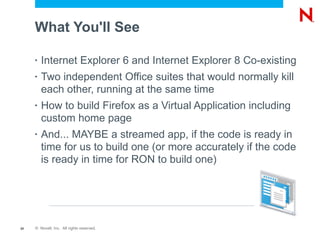 What You'll See

     •   Internet Explorer 6 and Internet Explorer 8 Co-existing
     •   Two independent Office suites that would normally kill
         each other, running at the same time
     •   How to build Firefox as a Virtual Application including
         custom home page
     •   And... MAYBE a streamed app, if the code is ready in
         time for us to build one (or more accurately if the code
         is ready in time for RON to build one)




20   © Novell, Inc. All rights reserved.
 