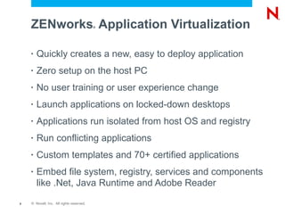 ZENworks Application Virtualization   ®




    •   Quickly creates a new, easy to deploy application
    •   Zero setup on the host PC
    •   No user training or user experience change
    •   Launch applications on locked-down desktops
    •   Applications run isolated from host OS and registry
    •   Run conflicting applications
    •   Custom templates and 70+ certified applications
    •   Embed file system, registry, services and components
        like .Net, Java Runtime and Adobe Reader
8   © Novell, Inc. All rights reserved.
 