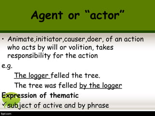 Agent or “actor” 
• Animate,initiator,causer,doer, of an action 
who acts by will or volition, takes 
responsibility for the action 
e.g. 
The logger felled the tree. 
The tree was felled by the logger 
Expression of thematic 
subject of active and by phrase 
 