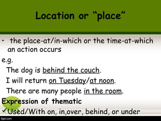 Location or “place” 
• the place-at/in-which or the time-at-which 
an action occurs 
e.g. 
The dog is behind the couch. 
I will return on Tuesday/at noon. 
There are many people in the room. 
Expression of thematic 
Used/With on, in,over, behind, or under 
 