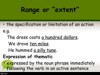 Range or “extent” 
• the specification or limitation of an action 
e.g. 
The dress costs a hundred dollars. 
We drove ten miles. 
He hummed a silly tune. 
Expression of thematic 
expressed by the noun phrase immediately 
following the verb in an active sentence 
 
