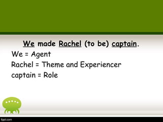 We made Rachel (to be) captain. 
We = Agent 
Rachel = Theme and Experiencer 
captain = Role 
 
