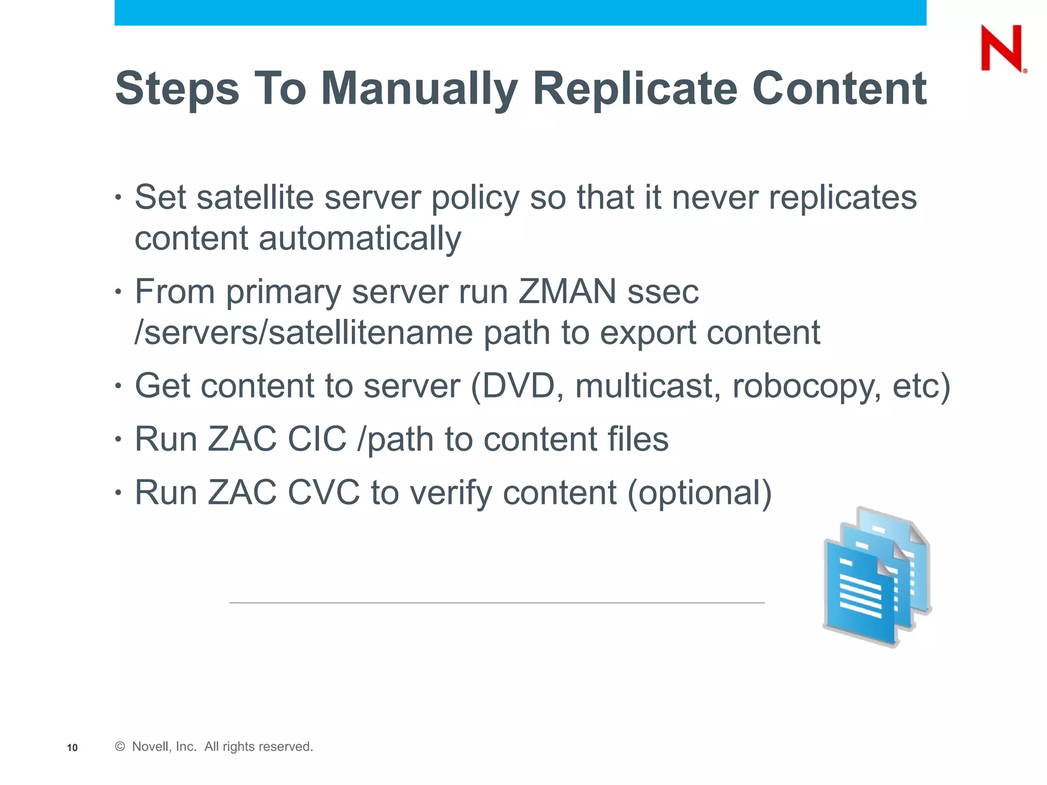 Steps To Manually Replicate Content

     •   Set satellite server policy so that it never replicates
         content automatically
     •   From primary server run ZMAN ssec
         /servers/satellitename path to export content
     •   Get content to server (DVD, multicast, robocopy, etc)
     •   Run ZAC CIC /path to content files
     •   Run ZAC CVC to verify content (optional)




10   © Novell, Inc. All rights reserved.
 