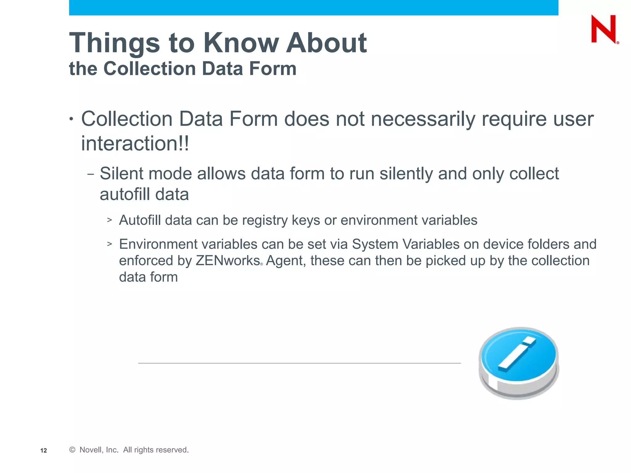 Things to Know About
     the Collection Data Form

     •   Collection Data Form does not necessarily require user
         interaction!!
          –   Silent mode allows data form to run silently and only collect
              autofill data
               >   Autofill data can be registry keys or environment variables
               >   Environment variables can be set via System Variables on device folders and
                   enforced by ZENworks Agent, these can then be picked up by the collection
                                           ®



                   data form




12   © Novell, Inc. All rights reserved.
 