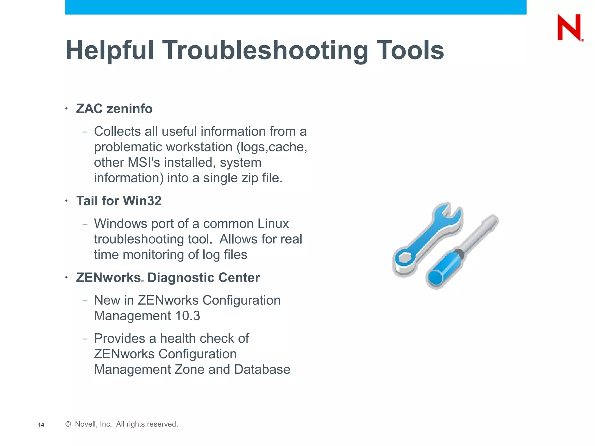 Helpful Troubleshooting Tools
     •   ZAC zeninfo
          –   Collects all useful information from a
              problematic workstation (logs,cache,
              other MSI's installed, system
              information) into a single zip file.
     •   Tail for Win32
          –   Windows port of a common Linux
              troubleshooting tool. Allows for real
              time monitoring of log files
     •   ZENworks Diagnostic Center
                            ®




          –   New in ZENworks Configuration
              Management 10.3
          –   Provides a health check of
              ZENworks Configuration
              Management Zone and Database



14   © Novell, Inc. All rights reserved.
 