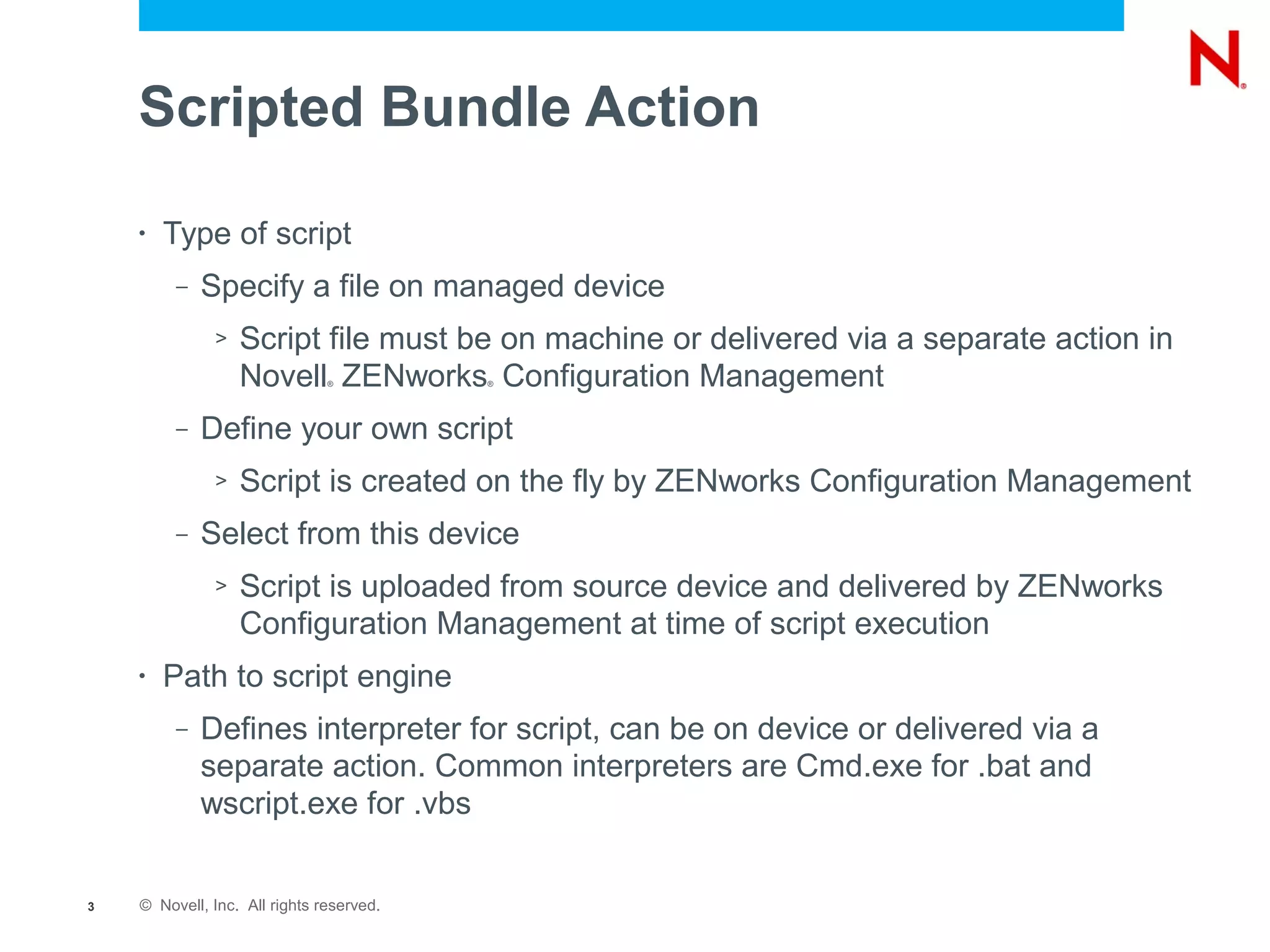 Scripted Bundle Action

    •   Type of script
         –   Specify a file on managed device
              >   Script file must be on machine or delivered via a separate action in
                  Novell ZENworks Configuration Management
                               ®          ®




         –   Define your own script
              >   Script is created on the fly by ZENworks Configuration Management
         –   Select from this device
              >   Script is uploaded from source device and delivered by ZENworks
                  Configuration Management at time of script execution
    •   Path to script engine
         –   Defines interpreter for script, can be on device or delivered via a
             separate action. Common interpreters are Cmd.exe for .bat and
             wscript.exe for .vbs


3   © Novell, Inc. All rights reserved.
 