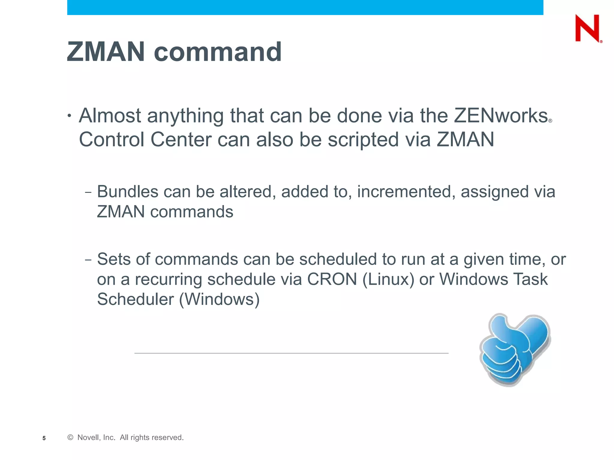 ZMAN command

    •   Almost anything that can be done via the ZENworks              ®



        Control Center can also be scripted via ZMAN

         –   Bundles can be altered, added to, incremented, assigned via
             ZMAN commands

         –   Sets of commands can be scheduled to run at a given time, or
             on a recurring schedule via CRON (Linux) or Windows Task
             Scheduler (Windows)




5   © Novell, Inc. All rights reserved.
 