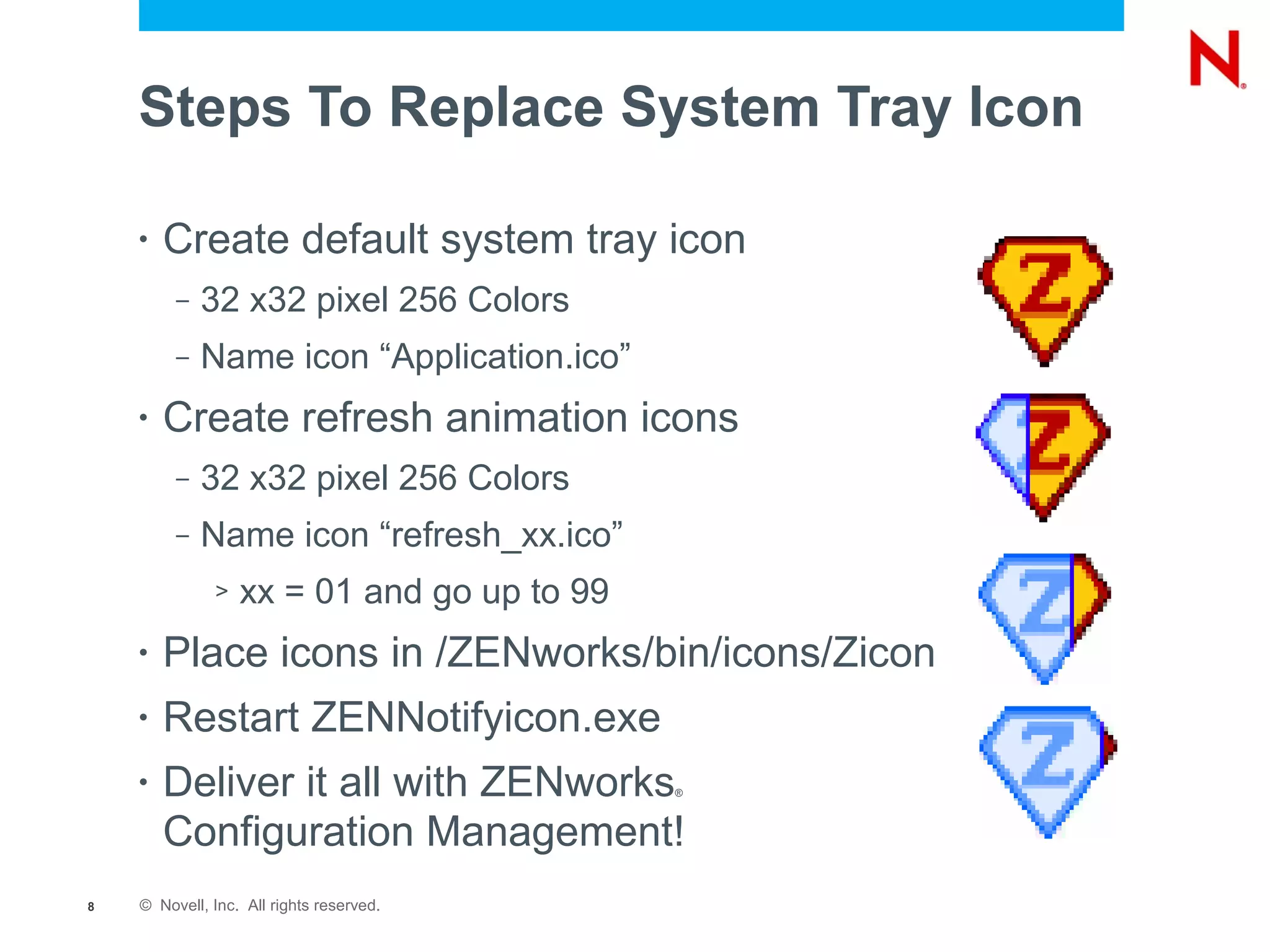 Steps To Replace System Tray Icon

    •   Create default system tray icon
         –   32 x32 pixel 256 Colors
         –   Name icon “Application.ico”
    •   Create refresh animation icons
         –   32 x32 pixel 256 Colors
         –   Name icon “refresh_xx.ico”
              >   xx = 01 and go up to 99
    •   Place icons in /ZENworks/bin/icons/Zicon
    •   Restart ZENNotifyicon.exe
    •   Deliver it all with ZENworks        ®



        Configuration Management!
8   © Novell, Inc. All rights reserved.
 
