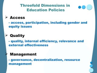 Threefold Dimensions in
          Education Policies
 Access
 - access, participation, including gender and
 equity issues

 Quality
 - quality, internal efficiency, relevance and
 external effectiveness

 Management
 - governance, decentralization, resource
 management
 