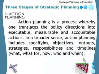 Strategic Planning in Education

Three Stages of Strategic Planning
3. ACTION
PLANNING
      Action planning is a process whereby
 one translates the policy directions into
 executable, measurable and accountable
 actions. In a broader sense, action planning
 includes specifying objectives, outputs,
 strategies, responsibilities and timelines
 (what, what for, how, who and when).
 