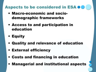 Aspects to be considered in ESA
 • Macro-economic and socio-
   demographic frameworks
 • Access to and participation in
   education
 • Equity
 • Quality and relevance of education
 • External efficiency
 • Costs and financing in education
 • Managerial and institutional aspects
 