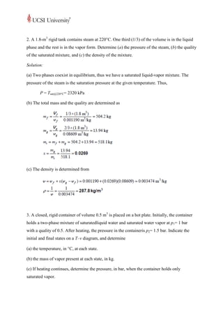 2. A 1.8-m3 rigid tank contains steam at 220°C. One third (1/3) of the volume is in the liquid
phase and the rest is in the vapor form. Determine (a) the pressure of the steam, (b) the quality
of the saturated mixture, and (c) the density of the mixture.

Solution:

(a) Two phases coexist in equilibrium, thus we have a saturated liquid-vapor mixture. The
pressure of the steam is the saturation pressure at the given temperature. Thus,

       P = Tsat@220°C= 2320 kPa

(b) The total mass and the quality are determined as




(c) The density is determined from




3. A closed, rigid container of volume 0.5 m3 is placed on a hot plate. Initially, the container
holds a two-phase mixture of saturatedliquid water and saturated water vapor at p1= 1 bar
with a quality of 0.5. After heating, the pressure in the containeris p2= 1.5 bar. Indicate the
initial and final states on a T–v diagram, and determine

(a) the temperature, in C, at each state.

(b) the mass of vapor present at each state, in kg.

(c) If heating continues, determine the pressure, in bar, when the container holds only
saturated vapor.
 