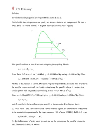 Solution:

Two independent properties are required to fix states 1 and 2.

At the initial state, the pressure and quality are known. As these are independent, the state is
fixed. State 1 is shown on the T–v diagram below (in the two-phase region).




The specific volume at state 1 is found using the given quality. That is

        v1   vf   x vg   vf

From Table A-5, at p1= 1 bar (100 kPa), vf = 0.001043 m3/kg and vg = 1.6941 m3/kg. Thus

        v1   0.001043     0.5 1.6941    0.001043   0.8475 m3/kg.

At state 2, the pressure is known. One other property required to fix the state. This property is
the specific volume v2 which can be determined since the specific volume is constant in a
closed system with a rigid (fixed) boundary. Hence v2=v1= 0.8475 m3/kg.

Since p2= 1.5 bar (150 kPa), Table A-5 gives vf,2=0.001053and vg,2 =1.1594 m3/kg. Since

        vf,2< v2<vg,2

state 2 must be in the two-phase region as well, as shown on the T–v diagram above.

(a) Since states 1 and 2 are in the liquid–vapour mixture region, the temperatures correspond
to the saturation temperaturesfor the given pressures (100 kPa and 150 kPa). Table A-5 gives

        T1= 99.63°C and T2= 111.4°C

(b) To find the mass of water vapor present, we use the volume and the specific volume to
first find the total mass, m. That is
 