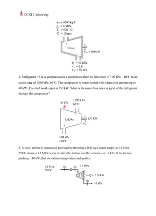 4. Refrigerant-134a is compressed in a compressor from an inlet state of 100 kPa, 10C to an
outlet state of 1200 kPa, 60C. The compressor is water cooled with a heat loss amounting to
40 kW. The shaft work input is 150 kW. What is the mass flow rate (in kg/s) of the refrigerant
through the compressor?

                                              1200 kPa
                                              60C




                                  100 kPa
                                  10C

5. A small turbine is operated at part load by throttling a 0.25 kg/s steam supply at 1.4 MPa,
250°C down to 1.1 MPa before it enters the turbine and the exhaust is at 10 kPa. If the turbine
produces 110 kW, find the exhaust temperature and quality.

                      1.4 MPa                      1.1 MPa
                      250C
                                                                110 kW

                                                                10 kPa
 