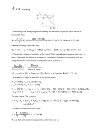 P2
                                   P1




                                                      V1 V2
The boundary work during this process is simply the area under the process curve, whichis a
trapezoidal. Thus,




(c) From the energy balance we have



2. We take the contents of both tanks as the system.This is a closed system since no mass enters or
leaves. Notingthat the volume of the system is constant and thus there is noboundary work, the
energy balance for this stationary closedsystem can be expressed as




The properties of steam in both tanks at the initial state are




The total volume f the system is




The specific volume at the final stateis




We can then determine the other properties at the final state as:
 