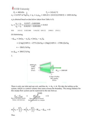 is obtained based on data below (taken from Table A-5):




(b) Substituting,




or,

3.



                           4600 kg/h
                            4 MPa
                            500C
                            10 m/s


                                                     0.1bar (10 kPa)
                                                       90% quality
                                                         50 m/s


There is only one inlet and one exit, and thus               . We take the turbine as the
system, which is a control volume since mass crosses the boundary. The energy balance for
this steady-flow system can be expressed in the rate form as
                                   steady




Thus
 