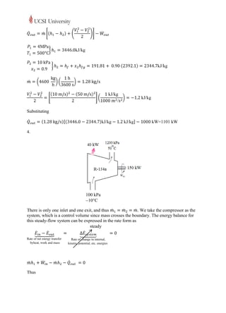 Substituting

                                                                       =1101 kW

4.




                                100 kPa
                                10C

There is only one inlet and one exit, and thus               . We take the compressor as the
system, which is a control volume since mass crosses the boundary. The energy balance for
this steady-flow system can be expressed in the rate form as
                                   steady




Thus
 