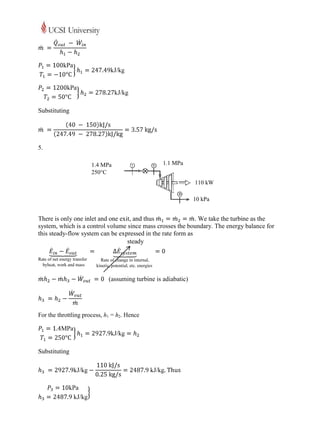 Substituting




5.

                      1.4 MPa                     1.1 MPa
                      250C
                                                               110 kW

                                                               10 kPa


There is only one inlet and one exit, and thus               . We take the turbine as the
system, which is a control volume since mass crosses the boundary. The energy balance for
this steady-flow system can be expressed in the rate form as
                                   steady




                             (assuming turbine is adiabatic)




For the throttling process, h1 = h2. Hence




Substituting
 