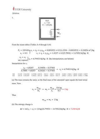.Solution

1.
                                           H2O
                                         x1 = 0.3
                                      P1 = 150 kPa




From the steam tables (Tables A-4 through A-6)




Interpolation for s2




(a) The mass remains the same, so the final mass of the saturated vapor equals the total initial
mass. Now




Thus



(b) The entropy change is
 