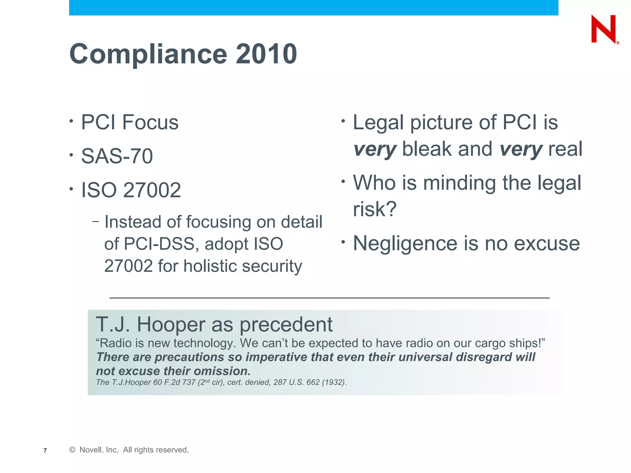 Compliance 2010

    •   PCI Focus                                                                •    Legal picture of PCI is
    •   SAS-70                                                                        very bleak and very real
    •   ISO 27002
                                                                                 •    Who is minding the legal
                                                                                      risk?
          –   Instead of focusing on detail
              of PCI-DSS, adopt ISO                                              •    Negligence is no excuse
              27002 for holistic security


           T.J. Hooper as precedent
           “Radio is new technology. We can’t be expected to have radio on our cargo ships!”
           There are precautions so imperative that even their universal disregard will
           not excuse their omission.
           The T.J.Hooper 60 F.2d 737 (2nd cir), cert. denied, 287 U.S. 662 (1932).




7   © Novell, Inc. All rights reserved.
 