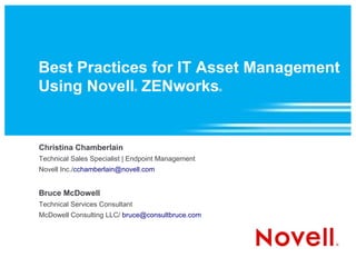 Best Practices for IT Asset Management
Using Novell ZENworks           ®                  ®




Christina Chamberlain
Technical Sales Specialist | Endpoint Management
Novell Inc./cchamberlain@novell.com


Bruce McDowell
Technical Services Consultant
McDowell Consulting LLC/ bruce@consultbruce.com
 
