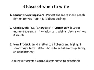 3 Ideas of when to write
1. Season’s Greetings Card: Perfect chance to make people
   remember you - don’t talk about business!

2. Client Event (e.g. “Showcase”,” Visitor-Day”): Great
   moment to send an invitation card with all details – short
   & simple.

3. New Product: Send a letter to all clients and highlight
   some major facts – details have to be followed-up during
   an appointment.

…and never forget: A card & a letter have to be formal!
                                                                3
 