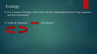 Ecology
 It is a branch of biology which deals with the relationship between living organisms
and their environment.
 Pe...