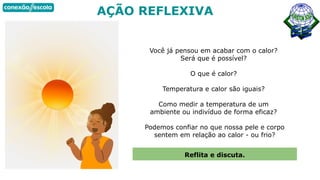 AÇÃO REFLEXIVA
Você já pensou em acabar com o calor?
Será que é possível?
O que é calor?
Temperatura e calor são iguais?
Como medir a temperatura de um
ambiente ou indivíduo de forma eficaz?
Podemos confiar no que nossa pele e corpo
sentem em relação ao calor - ou frio?
Reflita e discuta.
 