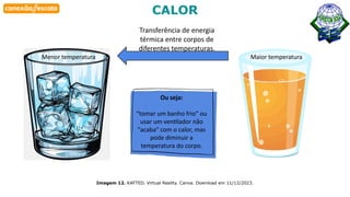 Habilidade
Imagem 12. KAFTED. Virtual Reality. Canva. Download em 11/12/2023.
CALOR
Menor temperatura
Transferência de energia
térmica entre corpos de
diferentes temperaturas.
Maior temperatura
Ou seja:
“tomar um banho frio” ou
usar um ventilador não
"acaba" com o calor, mas
pode diminuir a
temperatura do corpo.
 