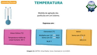 Habilidade
Imagem 12. KAFTED. Virtual Reality. Canva. Download em 11/12/2023.
TEMPERATURA
Medida da agitação das
partículas em um sistema.
Expressa em:
Graus Celsius (°C)
Temperatura média do
corpo humano: 36o
C
Fahrenheit (°F)
Multiplica por 1,8 64,8
Soma com 32 96,8
96,8o
F
Kelvin
Soma com 273,15
309,15 K
 