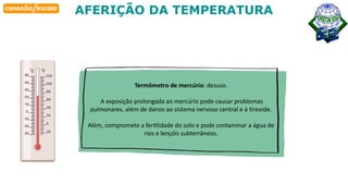 Habilidade
AFERIÇÃO DA TEMPERATURA
Termômetro de mercúrio: desuso.
A exposição prolongada ao mercúrio pode causar problemas
pulmonares, além de danos ao sistema nervoso central e à tireoide.
Além, compromete a fertilidade do solo e pode contaminar a água de
rios e lençóis subterrâneos.
 