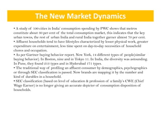 The New Market Dynamics
• A study of 100 cities in India’ consumption spending by PWC shows that metros
constitute about 30 per cent of the total consumption market, this indicates that the key
urban towns, the rest of urban India and rural India together garner almost 70 per cent.
             ,                                          g       g                 p
• Affluent households tend to have lifestyles characterized by lesser physical work, greater
expenditure on entertainment, less time spent on day-to-day necessities of household
chores and occupation.
• A per G t
  As     Gartner b i b h i report. N Y k 14 different types of people(similar
                   buying behavior       t New York,      diff    tt      f      l ( i il
buying behavior). In Boston, nine and in Tokyo 11. In India, the diversity was astounding.
In Pune, they found 213 types and in Hyderabad 171 types.
• The traditional way of profiling an affluent consumer by demographics, psychographics
                     y    p        g                       y      g p       py g p
or through SEC classification is passed. Now brands are mapping it by the number and
kind of durables in a household.
• SEC classification (based on level of education & profession of a family’s CWE (Chief
Wage Earner) is no longer giving an accurate depicter of consumption disposition of
households.
 