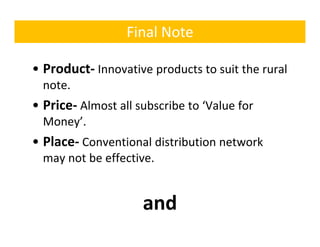 Final Note

• Product‐ Innovative products to suit the rural 
  note.
• Price‐ Almost all subscribe to ‘Value for
  Price Almost all subscribe to  Value for 
  Money’.
• Pl
  Place‐ C
         Conventional distribution network 
               ti   l di t ib ti     t   k
  may not be effective.


                     and
 