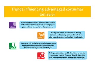 Trends influencing advantaged consumer 
                behavior 
                b h i
    Rising individualism is leading to confident 
    Rising individualism is leading to confident
    and empowered consumers opening up to 
      personalised networks and expressions

                                            Rising affluence, aspirations is driving 
                                                    ffl                      d
                                          consumers to seek premium brands that 
                                         dial up uniqueness and delivery exclusivity


    Consumers in India have a holistic approach 
     to physical and emotional wellbeing and 
        they are seeking healthier lifestyles

                                         Rising urbanisation and lack of time is causing 
                                          consumers to lead fast and flexible lives but 
                                         also on the other hand make time meaningful
 