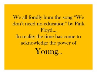 We all fondly hum the song “We
don’t
d ’t need no education” b Pi k
          d      d ti ” by Pink
              Floyd…
                  y
 In reality the time has come to
   acknowledge the power of
      k     l d th           f
         Young…
 