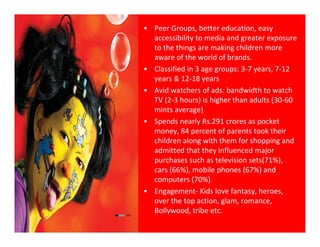 • Peer Groups, better education, easy 
  accessibility to media and greater exposure 
  to the things are making children more 
  t th thi               ki  hild
  aware of the world of brands.
• Classified in 3 age groups: 3‐7 years, 7‐12 
  years & 12‐18 years
        & 12 18
• Avid watchers of ads: bandwidth to watch 
  TV (2‐3 hours) is higher than adults (30‐60 
  mints average)
    i t           )
• Spends nearly Rs.291 crores as pocket 
  money, 84 percent of parents took their 
  children along with them for shopping and 
   hild      l      ith th   f h       i     d
  admitted that they influenced major 
  purchases such as television sets(71%), 
  cars (66%), mobile phones (67%) and 
  cars (66%) mobile phones (67%) and
  computers (70%).
• Engagement‐ Kids love fantasy, heroes, 
  over the top action, glam, romance, 
  over the top action glam romance
  Bollywood, tribe etc. 
 
