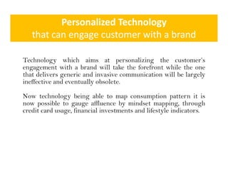 Personalized Technology
   that can engage customer with a brand
   th t               t       ith b d

Technology which aims at personalizing the customer’s
engagement with a brand will take the forefront while the one
that delivers generic and invasive communication will be largely
              g                                             g y
ineffective and eventually obsolete.

Now technology being able to map consumption pattern it is
               gy      g             p          p      p
now possible to gauge affluence by mindset mapping, through
credit card usage, financial investments and lifestyle indicators.
 