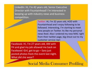 LinkedIn: Hi, I’m 42 years old, Senior Executive 
   Director with Fountainhead! I’m interested in 
   keeping up with industry news and business 
   k i            i hi d              db i
   competition.
                        Twitter: Hi, I’m 32 years old, HOD with
                                 Hi, I m 32 years old, HOD with 
                        Fountainhead and I enjoy following to be 
                        followed. Interesting, I’m starting to meet 
                        new people on Twitter. Its like my personal 
                        new people on Twitter Its like my personal
                        news feed. Also I ordered my new MAC right 
                        from their twitter page, big shout out to my 
                        customer service rep!
                        customer service rep!
Facebook: Hi, I’m 27 years old, AM with 
FH and glad my job allowed me back on 
Facebook! Girl, got to go – Sara just 
posted photos from the event last night. 
What did she wear?
What did she wear?

               Social Media Consumer Profiling
 