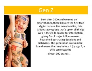 Gen Z
     Born after 2000 and weaned on 
 smartphones, these kids are the first true 
         h        h     kid     h fi
   digital natives. For many families, this 
 gadget‐savvy group that’s up on all things 
  Web is the go‐to source for information, 
     giving Gen Z major influence over 
    household purchasing decisions and 
    household purchasing decisions and
  behaviors. This generation is also more 
brand aware than any before it (by age 4, a 
              child can recognize
               hild           i
            almost 100 brands).
 
