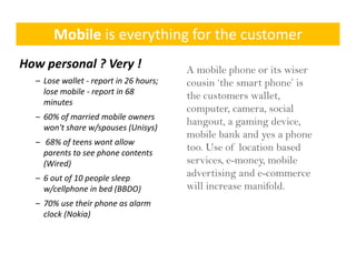 Mobile is everything for the customer
How personal ? Very !                    A mobile phone or its wiser
  – Lose wallet ‐ report in 26 hours; 
                    p                    cousin ‘the smart phone’ is
                                                 the       phone
    lose mobile ‐ report in 68 
                                         the customers wallet,
    minutes 
                                         computer, camera, social
  – 60% of married mobile owners 
    60% of a ed ob e o e s
                                         hangout, a gaming d i
                                         h       t       i device,
    won't share w/spouses (Unisys)
                                         mobile bank and yes a phone
  – 68% of teens wont allow 
    parents to see phone contents 
    parents to see phone contents
                                         too. Use of location based
    (Wired)                              services, e-money, mobile
  – 6 out of 10 people sleep 
                                         advertising and e-commerce
    w/cellphone in bed (BBDO)
                 in bed (BBDO)           will increase manifold.
  – 70% use their phone as alarm 
    clock (Nokia)
 