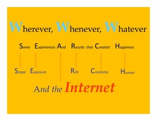 Wherever, Whenever, Whatever
   Some    Experiences And Results that Created Happiness


 Scope  Exposure           ROI      Creativity    Human

          And the       Internet 
                        I t    t
 