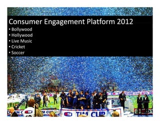 Gen Z
Consumer Engagement Platform 2012
Consumer Engagement Platform 2012
• Bollywood
    Generation Z (also known as Generation M, the Net Generation, or 
• Hollywood
    the Internet Generation) Born after 2000 and weaned on smart
        Internet Generation) Born after 2000 and weaned on smart 
• Live Music
    phones, these kids are the first true digital natives. For many families, 
• Cricket
    this gadget‐savvy group that’s up on all things Web is the go‐to 
• Soccer
    source for information, giving Gen Z major influence over household 
    purchasing decisions and behaviors. This generation is also more 
    brand aware than any before it (by age 4, a child can recognize 
                         y           ( y g ,                    g
    almost 50+ brands).
 