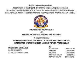 Raghu Engineering College
Department of Electrical & Electronics Engineering(Autonomous)
Accredited by NBA & NAAC with ‘A Grade, Permanently Affiliated JNTU Kakinada
Dakamarri (v), Bheemunipatnam Mandal, Visakhapatnam, Andhra Pradesh 531162
A CASE STUDY ON
INTERNAL POWER FACTOR ANGLE OF SALIENT POLE THREE PHASE
ALTERNATOR WORKING UNDER LEADING POWER FACTOR LOAD
UNDER THE GUIDANCE
Mr.M.SRIKANTH
ASSOCIATE PROFESSOR
BY
P. ESWAR SAI 18981A0241
P.MOHAN 18981A0241
P.SUPRIYA 18981A0241
P.NITHESH KUMAR 18981A0241
P.SANJAY KUMAR 18981A0241
BACHELOR OF TECHNOLOGY
IN
ELECTRICAL AND ELECTRONICS ENGINEERING
 