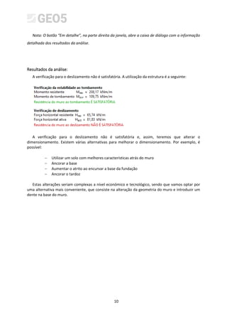 10
Nota: O botão “Em detalhe”, na parte direita da janela, abre a caixa de diálogo com a informação
detalhada dos resultados da análise.
Resultados da análise:
A verificação para o deslizamento não é satisfatória. A utilização da estrutura é a seguinte:
A verificação para o deslizamento não é satisfatória e, assim, teremos que alterar o
dimensionamento. Existem várias alternativas para melhorar o dimensionamento. Por exemplo, é
possível:
− Utilizar um solo com melhores características atrás do muro
− Ancorar a base
− Aumentar o atrito ao encurvar a base da fundação
− Ancorar o tardoz
Estas alterações seriam complexas a nível económico e tecnológico, sendo que vamos optar por
uma alternativa mais conveniente, que consiste na alteração da geometria do muro e introduzir um
dente na base do muro.
 