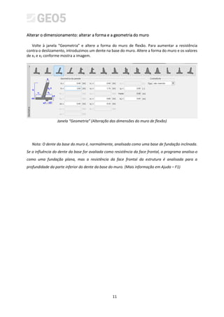 11
Alterar o dimensionamento: alterar a forma e a geometria do muro
Volte à janela “Geometria” e altere a forma do muro de flexão. Para aumentar a resistência
contra o deslizamento, introduzimos um dente na base do muro. Altere a forma do muro e os valores
de x1 e x2 conforme mostra a imagem.
Janela “Geometria” (Alteração das dimensões do muro de flexão)
Nota: O dente da base do muro é, normalmente, analisado como uma base de fundação inclinada.
Se a influência do dente da base for avaliada como resistência da face frontal, o programa analisa-o
como uma fundação plana, mas a resistência da face frontal da estrutura é analisada para a
profundidade da parte inferior do dente da base do muro. (Mais informação em Ajuda – F1)
 