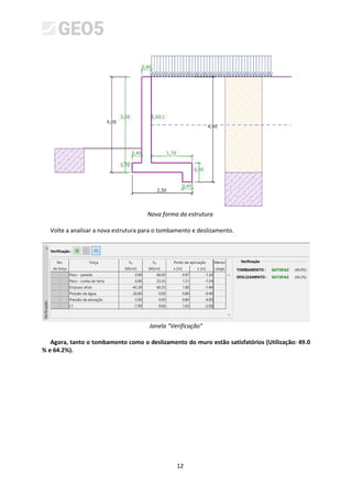 12
Nova forma da estrutura
Volte a analisar a nova estrutura para o tombamento e deslizamento.
Janela “Verificação”
Agora, tanto o tombamento como o deslizamento do muro estão satisfatórios (Utilização: 49.0
% e 64.2%).
 