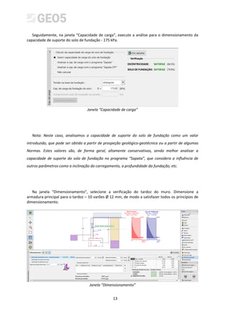 13
Seguidamente, na janela “Capacidade de carga”, execute a análise para o dimensionamento da
capacidade de suporte do solo de fundação - 175 kPa.
Janela “Capacidade de carga”
Nota: Neste caso, analisamos a capacidade de suporte do solo de fundação como um valor
introduzido, que pode ser obtido a partir de prospeção geológico-geotécnica ou a partir de algumas
Normas. Estes valores são, de forma geral, altamente conservativos, sendo melhor analisar a
capacidade de suporte do solo de fundação no programa “Sapata”, que considera a influência de
outros parâmetros como a inclinação do carregamento, a profundidade da fundação, etc.
Na janela “Dimensionamento”, selecione a verificação do tardoz do muro. Dimensione a
armadura principal para o tardoz – 10 varões Ø 12 mm, de modo a satisfazer todos os princípios de
dimensionamento.
Janela “Dimensionamento”
 