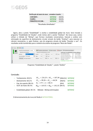 14
“Resultados Detalhados”
Agora, abra a janela “Estabilidade” e analise a estabilidade global do muro. Será iniciado o
programa “Estabilidade de Taludes”, onde iremos abrir a janela “Análises”. No nosso caso, vamos
utilizar o método de “Bishop”, que fornece resultados conservativos. Execute a análise com
otimização da superfície de deslizamento circular através do botão “Analisar”, para executar os
cálculos necessários, e, após finalizar, saia do programa através do botão “Guardar e sair”. Os
resultados serão transferidos para o relatório da análise do programa “Muro de Flexão”.
Programa “Estabilidade de Taludes” – janela “Análise”
Conclusão:
− Tombamento: 49.0 % 94
,
107
35
,
218 =

= ovr
res M
M [kNm/m] SATISFAZ
− Deslizamento: 64.2 % 38
,
64
26
,
99 =

= act
res H
H [kN/m] SATISFAZ
− Cap. de suporte: 80.4 % 31
,
140
175 =

= 
d
R [kPa] SATISFAZ
− Verif. da haste: 85.4 % [kN·m] SATISFAZ
− Estabilidade global: 39.5 % Método – Bishop (otimização) SATISFAZ
O dimensionamento do muro de flexão é SATISFATÓRIO.
 