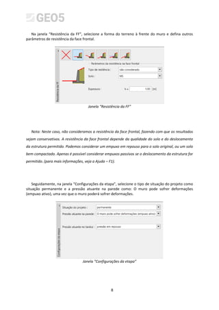 8
Na janela “Resistência da FF”, selecione a forma do terreno à frente do muro e defina outros
parâmetros de resistência da face frontal.
Janela “Resistência da FF”
Nota: Neste caso, não consideramos a resistência da face frontal, fazendo com que os resultados
sejam conservativos. A resistência da face frontal depende da qualidade do solo e do deslocamento
da estrutura permitido. Podemos considerar um empuxo em repouso para o solo original, ou um solo
bem compactado. Apenas é possível considerar empuxos passivos se o deslocamento da estrutura for
permitido. (para mais informações, veja a Ajuda – F1).
Seguidamente, na janela “Configurações da etapa”, selecione o tipo de situação do projeto como
situação permanente e a pressão atuante na parede como: O muro pode sofrer deformações
(empuxo ativo), uma vez que o muro poderá sofrer deformações.
Janela “Configurações da etapa”
 